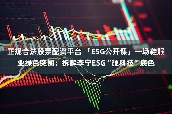 正规合法股票配资平台 「ESG公开课」一场鞋服业绿色突围：拆解李宁ESG“硬科技”底色