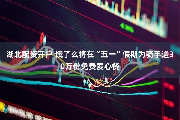 湖北配资开户 饿了么将在“五一”假期为骑手送30万份免费爱心餐