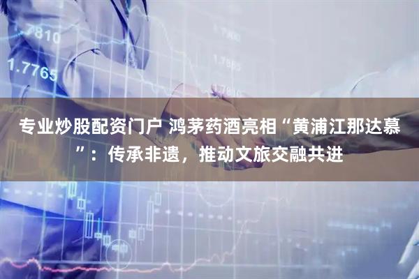 专业炒股配资门户 鸿茅药酒亮相“黄浦江那达慕”：传承非遗，推动文旅交融共进