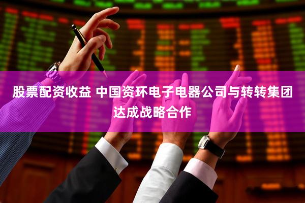 股票配资收益 中国资环电子电器公司与转转集团达成战略合作