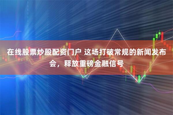 在线股票炒股配资门户 这场打破常规的新闻发布会，释放重磅金融信号