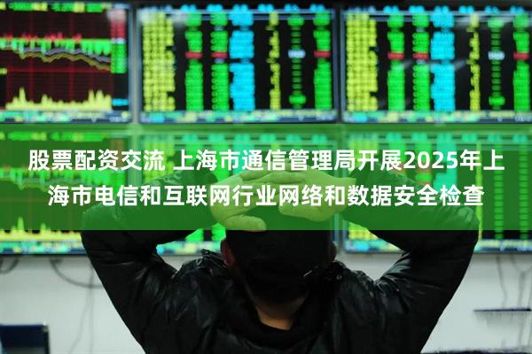 股票配资交流 上海市通信管理局开展2025年上海市电信和互联网行业网络和数据安全检查