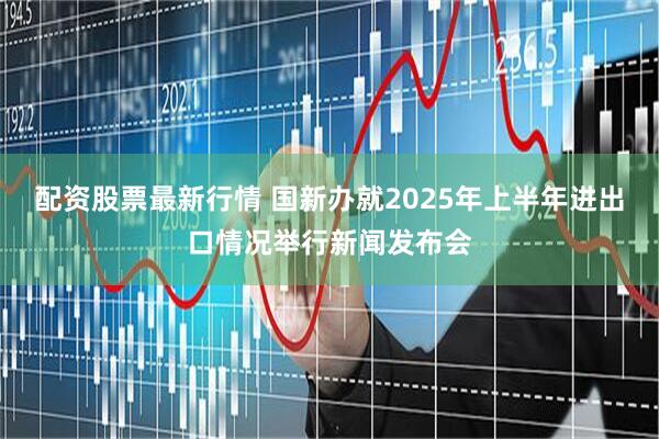 配资股票最新行情 国新办就2025年上半年进出口情况举行新闻发布会