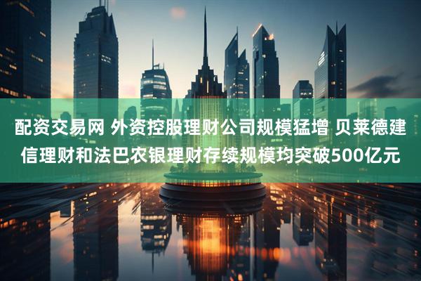 配资交易网 外资控股理财公司规模猛增 贝莱德建信理财和法巴农银理财存续规模均突破500亿元