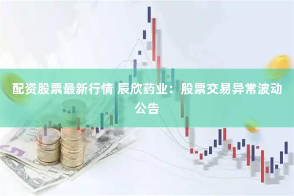 配资股票最新行情 辰欣药业：股票交易异常波动公告