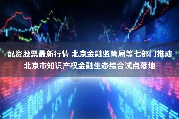 配资股票最新行情 北京金融监管局等七部门推动北京市知识产权金融生态综合试点落地