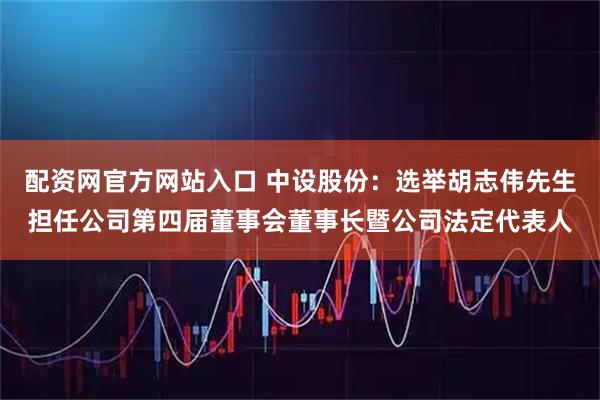 配资网官方网站入口 中设股份：选举胡志伟先生担任公司第四届董事会董事长暨公司法定代表人