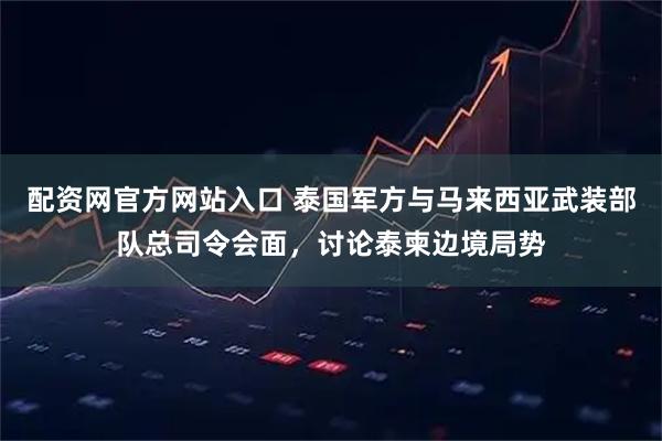 配资网官方网站入口 泰国军方与马来西亚武装部队总司令会面，讨论泰柬边境局势