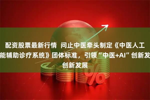 配资股票最新行情  问止中医牵头制定《中医人工智能辅助诊疗系统》团体标准，引领“中医+AI”创新发展