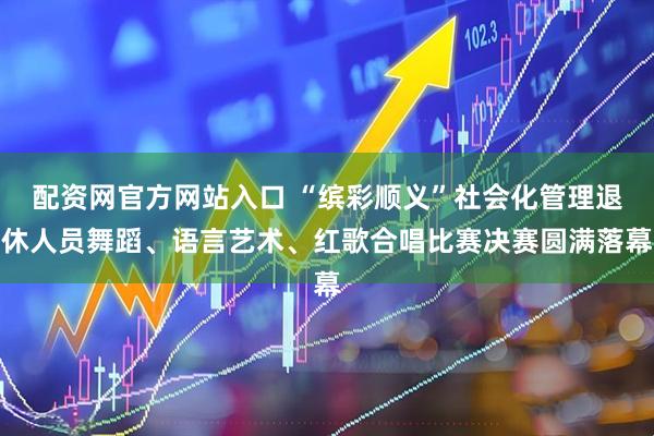 配资网官方网站入口 “缤彩顺义”社会化管理退休人员舞蹈、语言艺术、红歌合唱比赛决赛圆满落幕