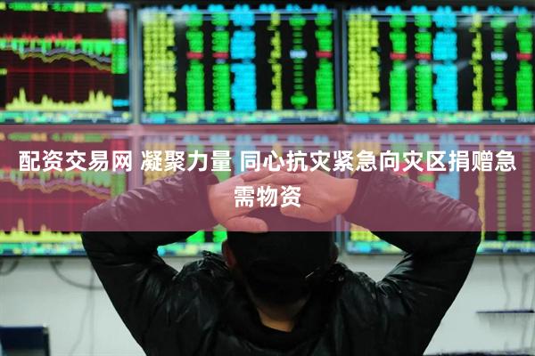 配资交易网 凝聚力量 同心抗灾紧急向灾区捐赠急需物资