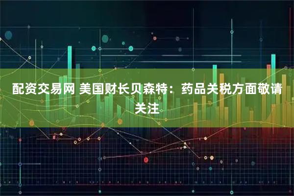 配资交易网 美国财长贝森特：药品关税方面敬请关注