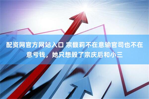配资网官方网站入口 宗馥莉不在意输官司也不在意亏钱，她只想毁了宗庆后和小三