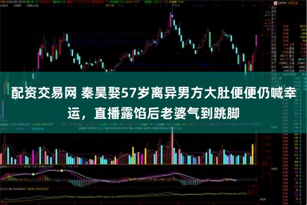 配资交易网 秦昊娶57岁离异男方大肚便便仍喊幸运，直播露馅后老婆气到跳脚
