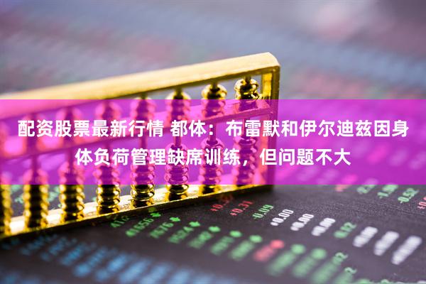 配资股票最新行情 都体：布雷默和伊尔迪兹因身体负荷管理缺席训练，但问题不大