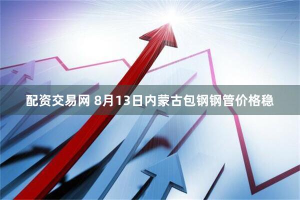 配资交易网 8月13日内蒙古包钢钢管价格稳
