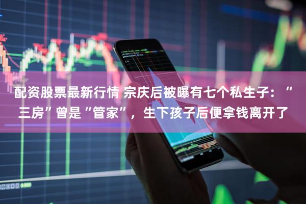 配资股票最新行情 宗庆后被曝有七个私生子：“三房”曾是“管家”，生下孩子后便拿钱离开了