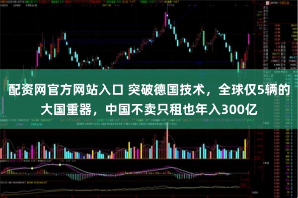 配资网官方网站入口 突破德国技术，全球仅5辆的大国重器，中国不卖只租也年入300亿