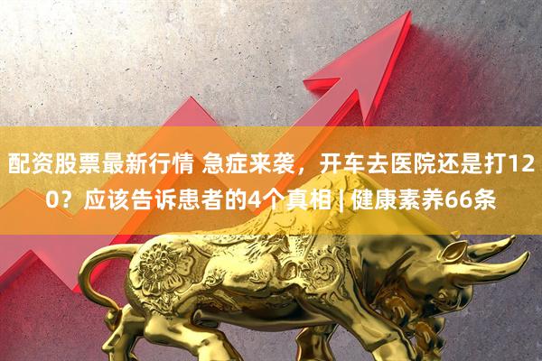 配资股票最新行情 急症来袭，开车去医院还是打120？应该告诉患者的4个真相 | 健康素养66条