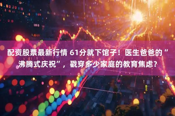 配资股票最新行情 61分就下馆子！医生爸爸的“沸腾式庆祝”，戳穿多少家庭的教育焦虑？