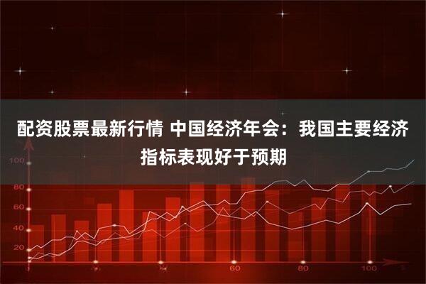 配资股票最新行情 中国经济年会：我国主要经济指标表现好于预期