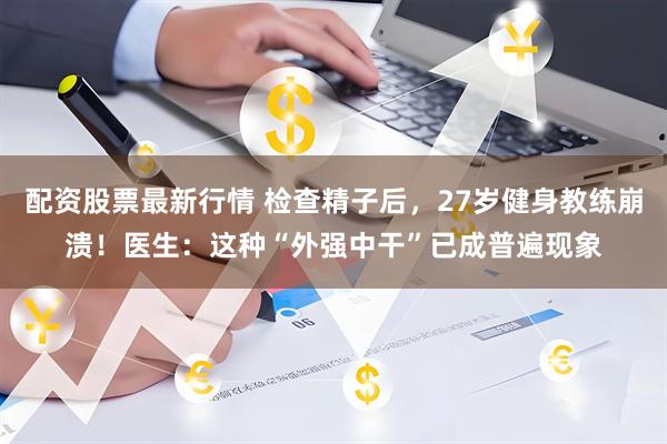 配资股票最新行情 检查精子后，27岁健身教练崩溃！医生：这种“外强中干”已成普遍现象