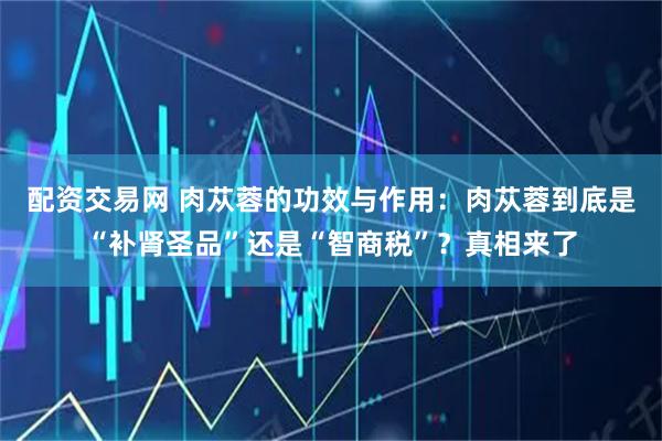 配资交易网 肉苁蓉的功效与作用：肉苁蓉到底是“补肾圣品”还是“智商税”？真相来了