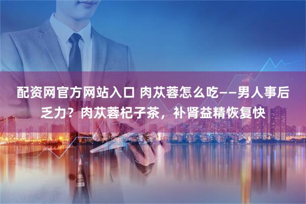 配资网官方网站入口 肉苁蓉怎么吃——男人事后乏力？肉苁蓉杞子茶，补肾益精恢复快