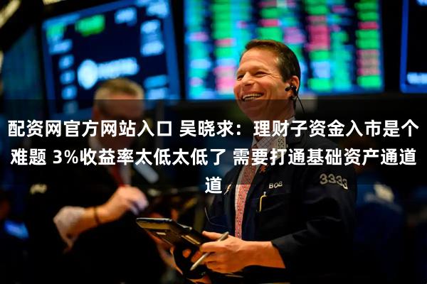配资网官方网站入口 吴晓求：理财子资金入市是个难题 3%收益率太低太低了 需要打通基础资产通道