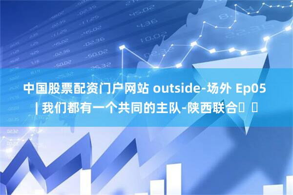 中国股票配资门户网站 outside-场外 Ep05 | 我们都有一个共同的主队-陕西联合❤️